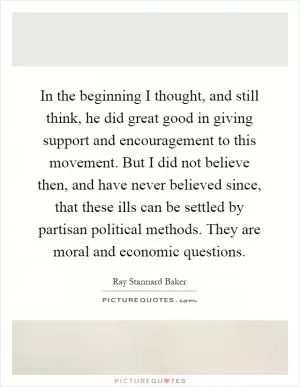 In the beginning I thought, and still think, he did great good in giving support and encouragement to this movement. But I did not believe then, and have never believed since, that these ills can be settled by partisan political methods. They are moral and economic questions Picture Quote #1