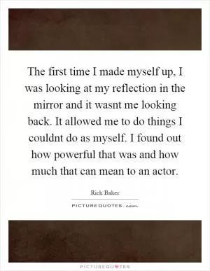 The first time I made myself up, I was looking at my reflection in the mirror and it wasnt me looking back. It allowed me to do things I couldnt do as myself. I found out how powerful that was and how much that can mean to an actor Picture Quote #1