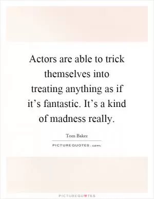 Actors are able to trick themselves into treating anything as if it’s fantastic. It’s a kind of madness really Picture Quote #1
