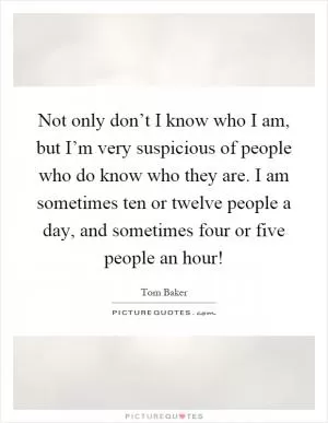 Not only don’t I know who I am, but I’m very suspicious of people who do know who they are. I am sometimes ten or twelve people a day, and sometimes four or five people an hour! Picture Quote #1