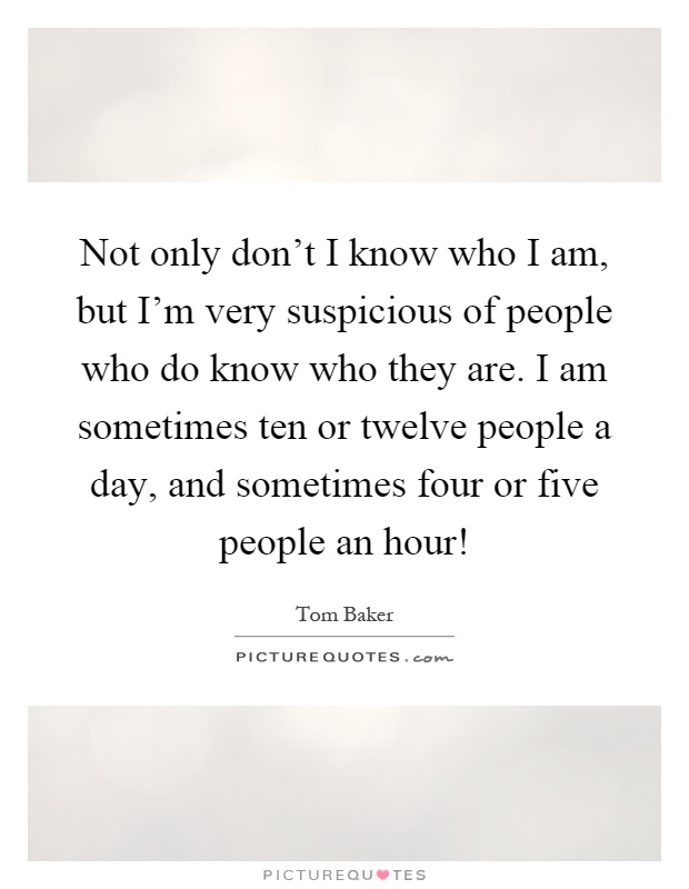 Not only don't I know who I am, but I'm very suspicious of people who do know who they are. I am sometimes ten or twelve people a day, and sometimes four or five people an hour! Picture Quote #1