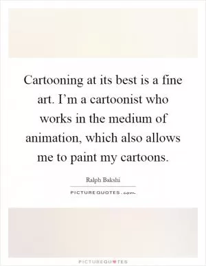 Cartooning at its best is a fine art. I’m a cartoonist who works in the medium of animation, which also allows me to paint my cartoons Picture Quote #1