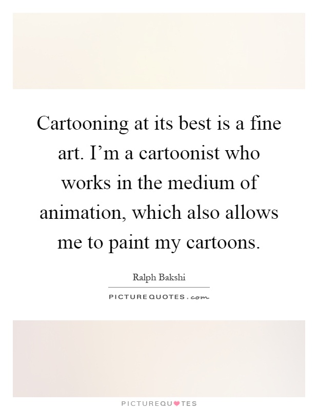 Cartooning at its best is a fine art. I'm a cartoonist who works in the medium of animation, which also allows me to paint my cartoons Picture Quote #1