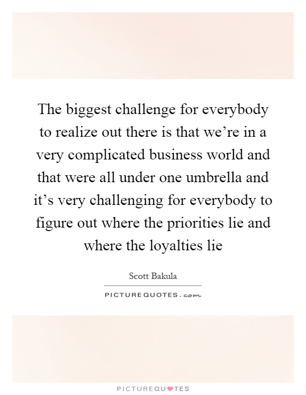 The biggest challenge for everybody to realize out there is that we're in a very complicated business world and that were all under one umbrella and it's very challenging for everybody to figure out where the priorities lie and where the loyalties lie Picture Quote #1