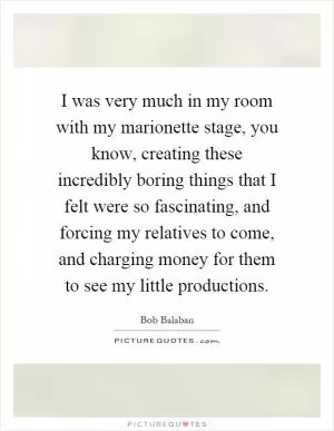 I was very much in my room with my marionette stage, you know, creating these incredibly boring things that I felt were so fascinating, and forcing my relatives to come, and charging money for them to see my little productions Picture Quote #1