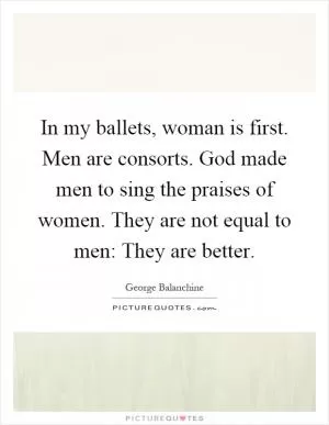 In my ballets, woman is first. Men are consorts. God made men to sing the praises of women. They are not equal to men: They are better Picture Quote #1