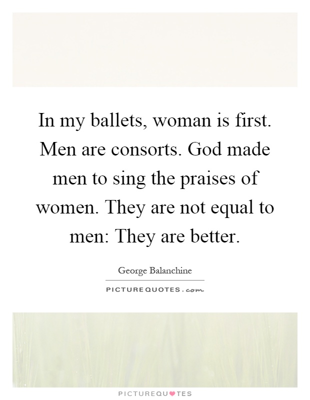 In my ballets, woman is first. Men are consorts. God made men to sing the praises of women. They are not equal to men: They are better Picture Quote #1