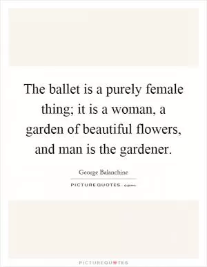 The ballet is a purely female thing; it is a woman, a garden of beautiful flowers, and man is the gardener Picture Quote #1