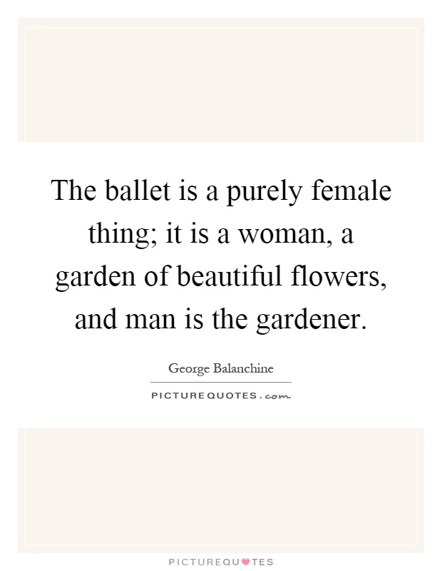 The ballet is a purely female thing; it is a woman, a garden of beautiful flowers, and man is the gardener Picture Quote #1