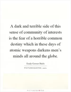 A dark and terrible side of this sense of community of interests is the fear of a horrible common destiny which in these days of atomic weapons darkens men’s minds all around the globe Picture Quote #1