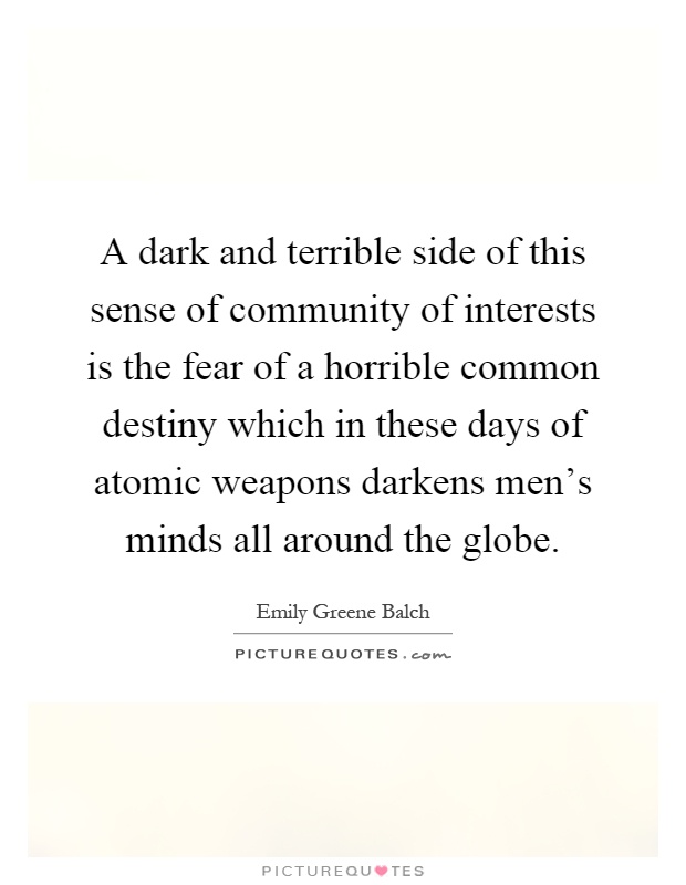 A dark and terrible side of this sense of community of interests is the fear of a horrible common destiny which in these days of atomic weapons darkens men's minds all around the globe Picture Quote #1