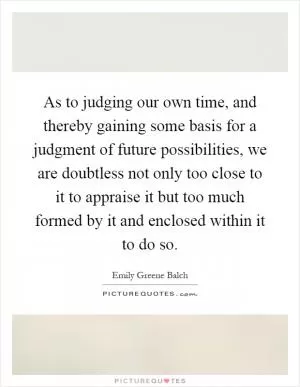 As to judging our own time, and thereby gaining some basis for a judgment of future possibilities, we are doubtless not only too close to it to appraise it but too much formed by it and enclosed within it to do so Picture Quote #1