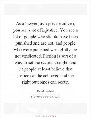 As a lawyer, as a private citizen, you see a lot of injustice. You see a lot of people who should have been punished and are not, and people who were punished wrongfully are not vindicated. Fiction is sort of a way to set the record straight, and let people at least believe that justice can be achieved and the right outcomes can occur Picture Quote #1