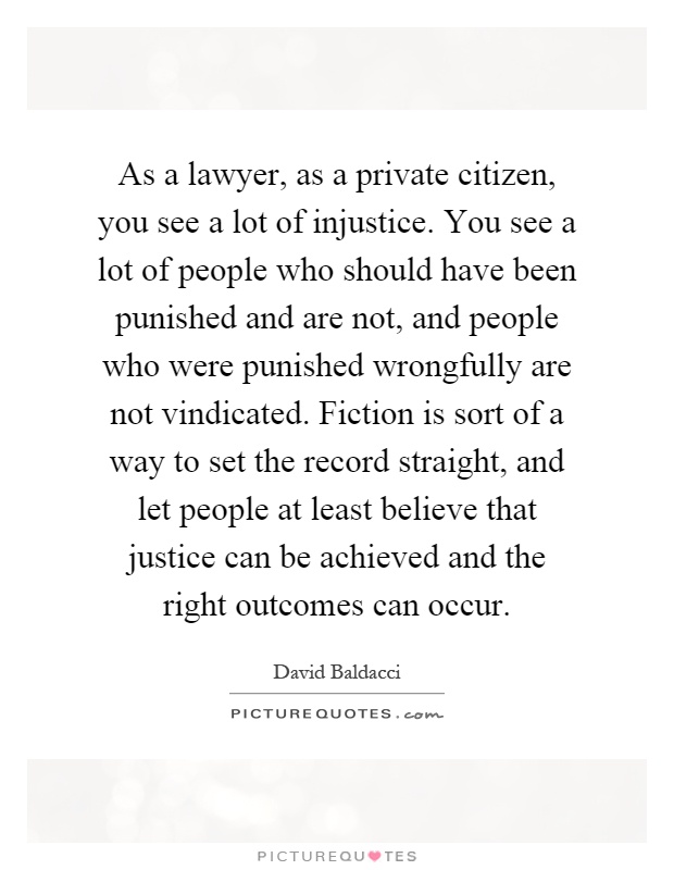 As a lawyer, as a private citizen, you see a lot of injustice. You see a lot of people who should have been punished and are not, and people who were punished wrongfully are not vindicated. Fiction is sort of a way to set the record straight, and let people at least believe that justice can be achieved and the right outcomes can occur Picture Quote #1