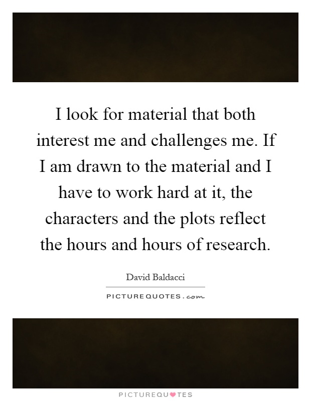 I look for material that both interest me and challenges me. If I am drawn to the material and I have to work hard at it, the characters and the plots reflect the hours and hours of research Picture Quote #1