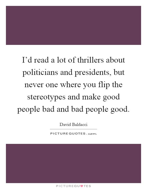 I'd read a lot of thrillers about politicians and presidents, but never one where you flip the stereotypes and make good people bad and bad people good Picture Quote #1