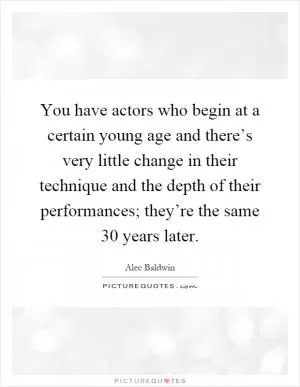 You have actors who begin at a certain young age and there’s very little change in their technique and the depth of their performances; they’re the same 30 years later Picture Quote #1