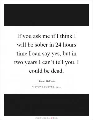 If you ask me if I think I will be sober in 24 hours time I can say yes, but in two years I can’t tell you. I could be dead Picture Quote #1