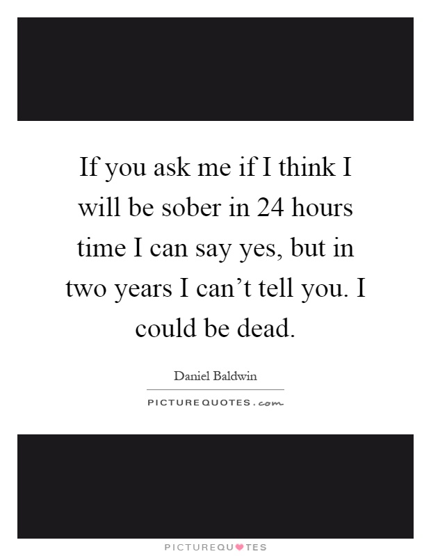 If you ask me if I think I will be sober in 24 hours time I can say yes, but in two years I can't tell you. I could be dead Picture Quote #1