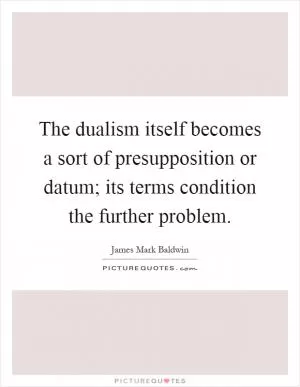 The dualism itself becomes a sort of presupposition or datum; its terms condition the further problem Picture Quote #1