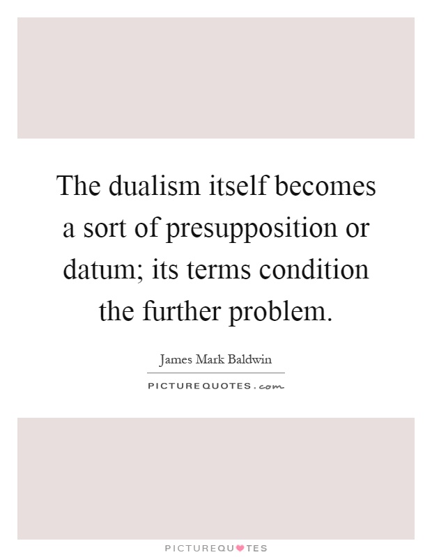The dualism itself becomes a sort of presupposition or datum; its terms condition the further problem Picture Quote #1