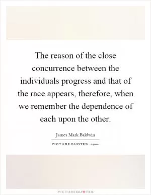 The reason of the close concurrence between the individuals progress and that of the race appears, therefore, when we remember the dependence of each upon the other Picture Quote #1
