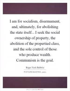I am for socialism, disarmament, and, ultimately, for abolishing the state itself... I seek the social ownership of property, the abolition of the propertied class, and the sole control of those who produce wealth. Communism is the goal Picture Quote #1