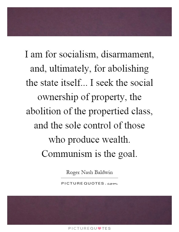 I am for socialism, disarmament, and, ultimately, for abolishing the state itself... I seek the social ownership of property, the abolition of the propertied class, and the sole control of those who produce wealth. Communism is the goal Picture Quote #1