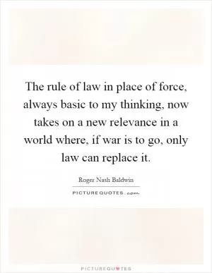 The rule of law in place of force, always basic to my thinking, now takes on a new relevance in a world where, if war is to go, only law can replace it Picture Quote #1