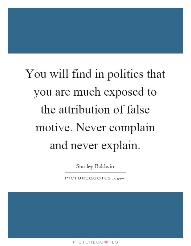You will find in politics that you are much exposed to the attribution of false motive. Never complain and never explain Picture Quote #1