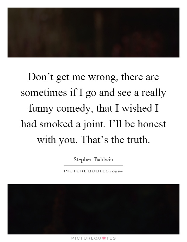 Don't get me wrong, there are sometimes if I go and see a really funny comedy, that I wished I had smoked a joint. I'll be honest with you. That's the truth Picture Quote #1