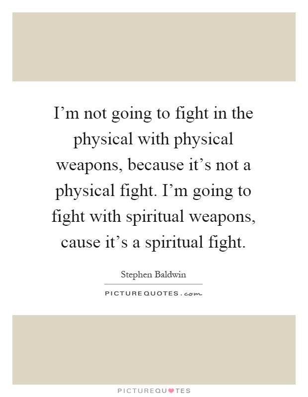 I'm not going to fight in the physical with physical weapons, because it's not a physical fight. I'm going to fight with spiritual weapons, cause it's a spiritual fight Picture Quote #1