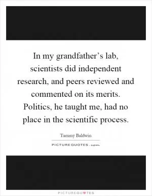 In my grandfather’s lab, scientists did independent research, and peers reviewed and commented on its merits. Politics, he taught me, had no place in the scientific process Picture Quote #1