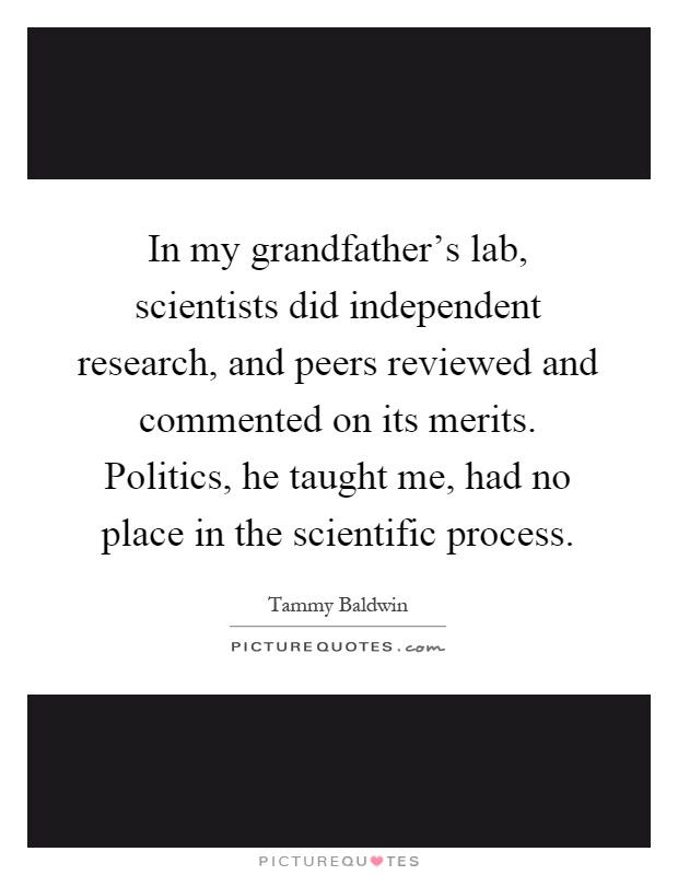 In my grandfather's lab, scientists did independent research, and peers reviewed and commented on its merits. Politics, he taught me, had no place in the scientific process Picture Quote #1