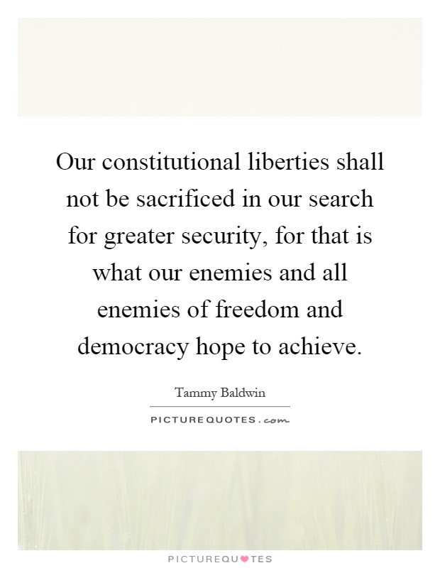 Our constitutional liberties shall not be sacrificed in our search for greater security, for that is what our enemies and all enemies of freedom and democracy hope to achieve Picture Quote #1