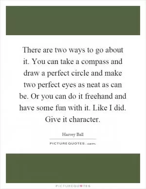 There are two ways to go about it. You can take a compass and draw a perfect circle and make two perfect eyes as neat as can be. Or you can do it freehand and have some fun with it. Like I did. Give it character Picture Quote #1