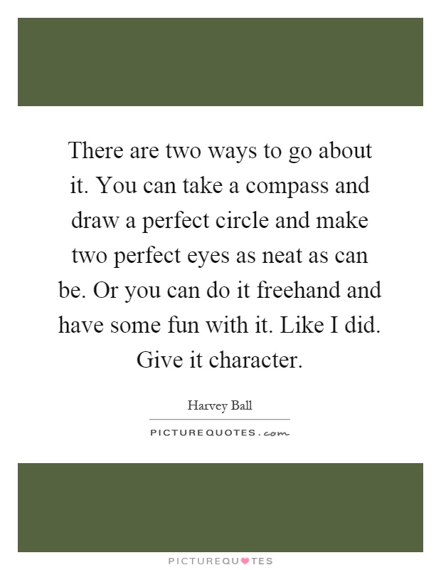 There are two ways to go about it. You can take a compass and draw a perfect circle and make two perfect eyes as neat as can be. Or you can do it freehand and have some fun with it. Like I did. Give it character Picture Quote #1