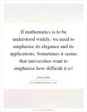 If mathematics is to be understood widely, we need to emphasise its elegance and its applications. Sometimes it seems that universities want to emphasise how difficult it is! Picture Quote #1