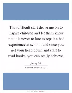 That difficult start drove me on to inspire children and let them know that it is never to late to repair a bad experience at school, and once you get your head down and start to read books, you can really achieve Picture Quote #1