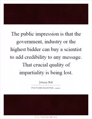The public impression is that the government, industry or the highest bidder can buy a scientist to add credibility to any message. That crucial quality of impartiality is being lost Picture Quote #1