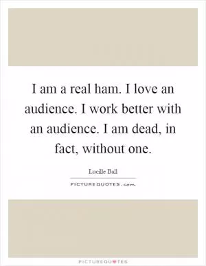 I am a real ham. I love an audience. I work better with an audience. I am dead, in fact, without one Picture Quote #1