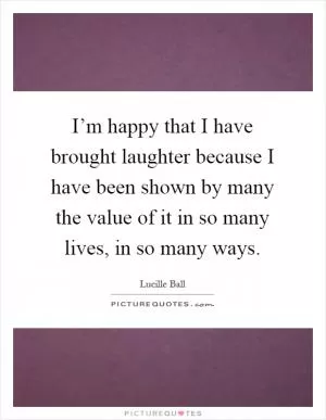 I’m happy that I have brought laughter because I have been shown by many the value of it in so many lives, in so many ways Picture Quote #1