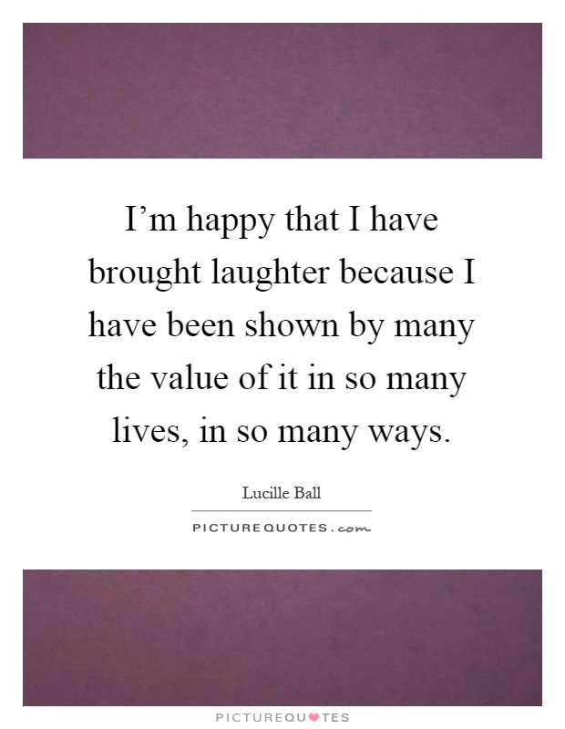 I'm happy that I have brought laughter because I have been shown by many the value of it in so many lives, in so many ways Picture Quote #1