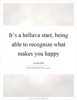 It’s a helluva start, being able to recognize what makes you happy Picture Quote #1