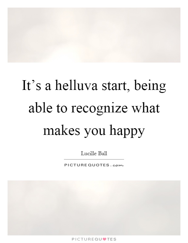 It's a helluva start, being able to recognize what makes you happy Picture Quote #1