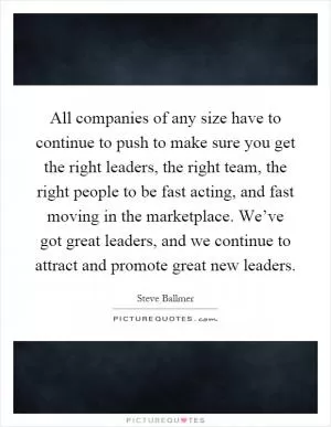 All companies of any size have to continue to push to make sure you get the right leaders, the right team, the right people to be fast acting, and fast moving in the marketplace. We’ve got great leaders, and we continue to attract and promote great new leaders Picture Quote #1