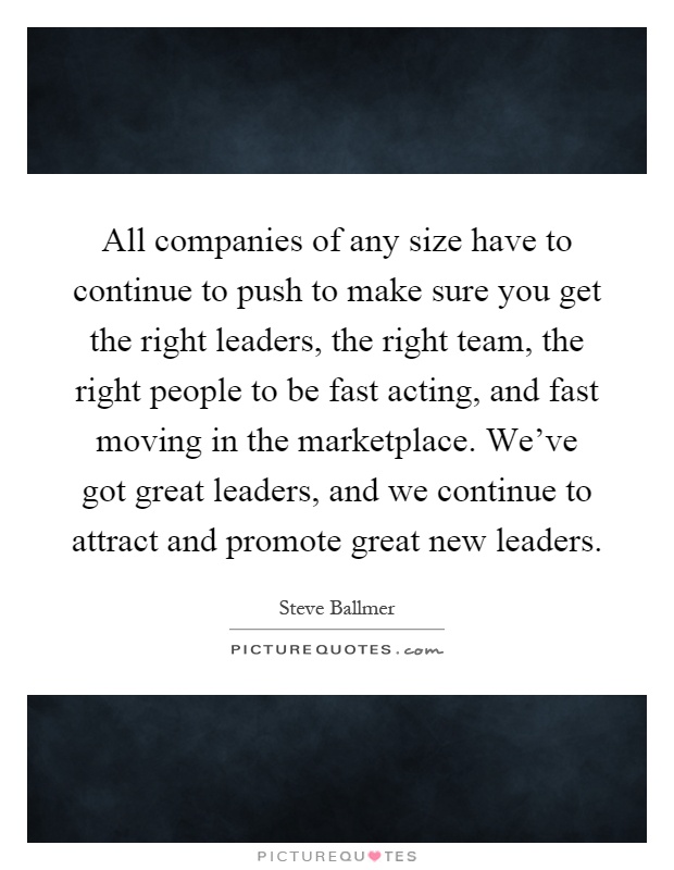 All companies of any size have to continue to push to make sure you get the right leaders, the right team, the right people to be fast acting, and fast moving in the marketplace. We've got great leaders, and we continue to attract and promote great new leaders Picture Quote #1