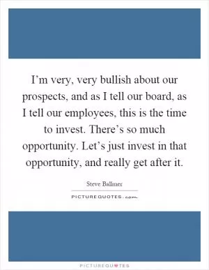 I’m very, very bullish about our prospects, and as I tell our board, as I tell our employees, this is the time to invest. There’s so much opportunity. Let’s just invest in that opportunity, and really get after it Picture Quote #1