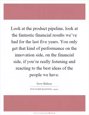 Look at the product pipeline, look at the fantastic financial results we’ve had for the last five years. You only get that kind of performance on the innovation side, on the financial side, if you’re really listening and reacting to the best ideas of the people we have Picture Quote #1