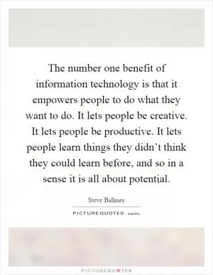 The number one benefit of information technology is that it empowers people to do what they want to do. It lets people be creative. It lets people be productive. It lets people learn things they didn’t think they could learn before, and so in a sense it is all about potential Picture Quote #1